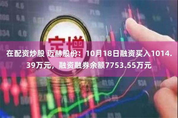 在配资炒股 迈赫股份：10月18日融资买入1014.39万元，融资融券余额7753.55万元