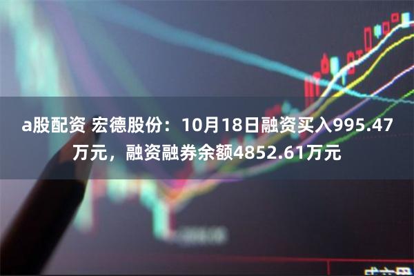 a股配资 宏德股份：10月18日融资买入995.47万元，融资融券余额4852.61万元