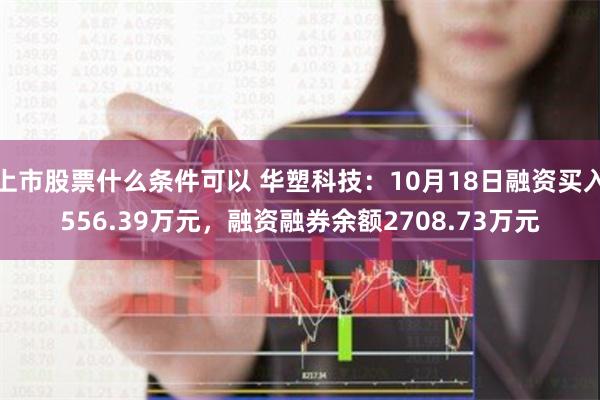 上市股票什么条件可以 华塑科技：10月18日融资买入556.39万元，融资融券余额2708.73万元