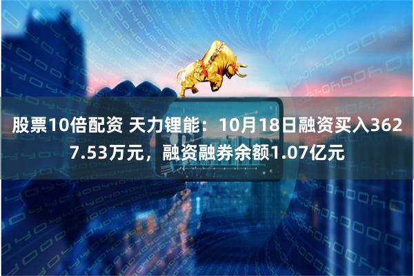 股票10倍配资 天力锂能：10月18日融资买入3627.53万元，融资融券余额1.07亿元