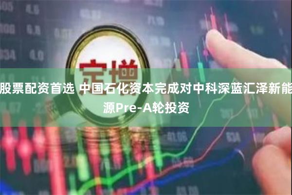 股票配资首选 中国石化资本完成对中科深蓝汇泽新能源Pre-A轮投资