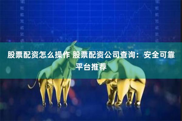 股票配资怎么操作 股票配资公司查询：安全可靠平台推荐