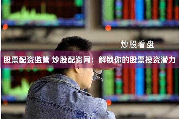 股票配资监管 炒股配资网：解锁你的股票投资潜力