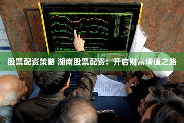 股票配资策略 湖南股票配资：开启财富增值之路
