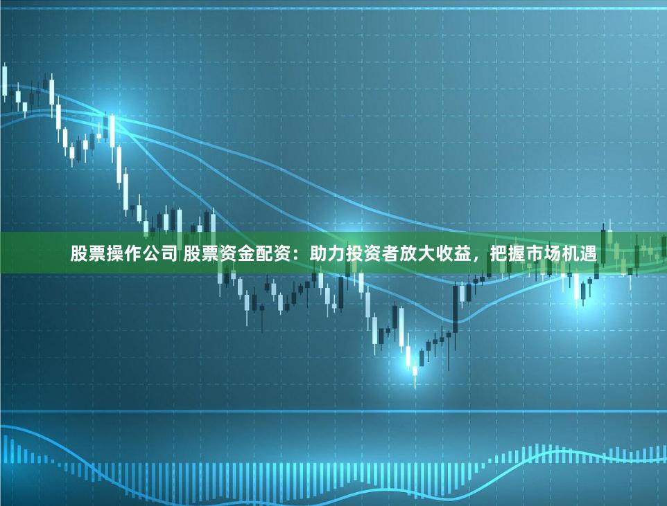 股票操作公司 股票资金配资：助力投资者放大收益，把握市场机遇