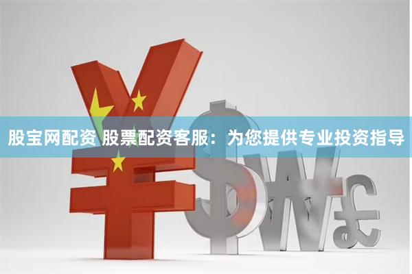 股宝网配资 股票配资客服：为您提供专业投资指导