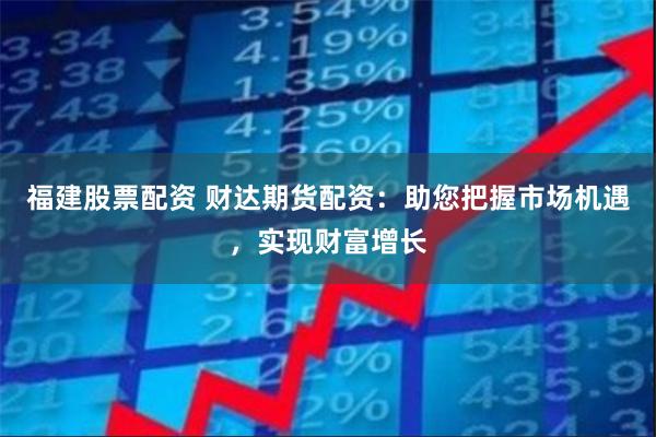 福建股票配资 财达期货配资：助您把握市场机遇，实现财富增长