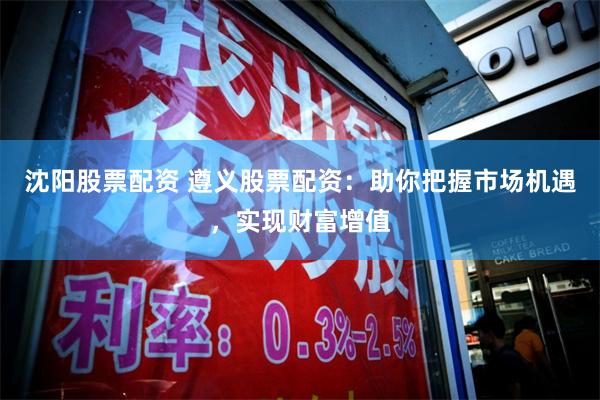 沈阳股票配资 遵义股票配资：助你把握市场机遇，实现财富增值