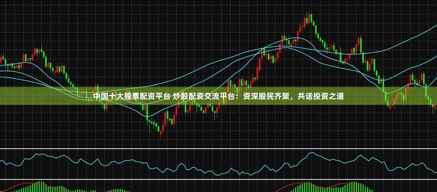 中国十大股票配资平台 炒股配资交流平台：资深股民齐聚，共话投资之道