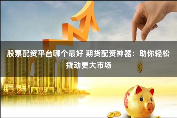 股票配资平台哪个最好 期货配资神器：助你轻松撬动更大市场