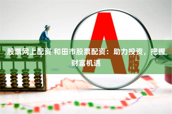 股票网上配资 和田市股票配资：助力投资，把握财富机遇