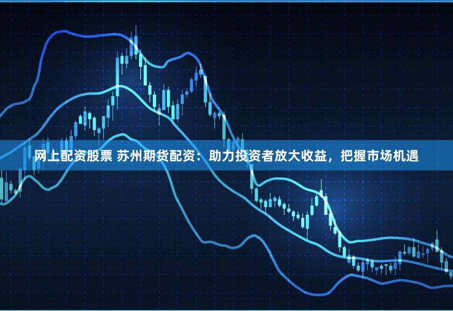 网上配资股票 苏州期货配资：助力投资者放大收益，把握市场机遇