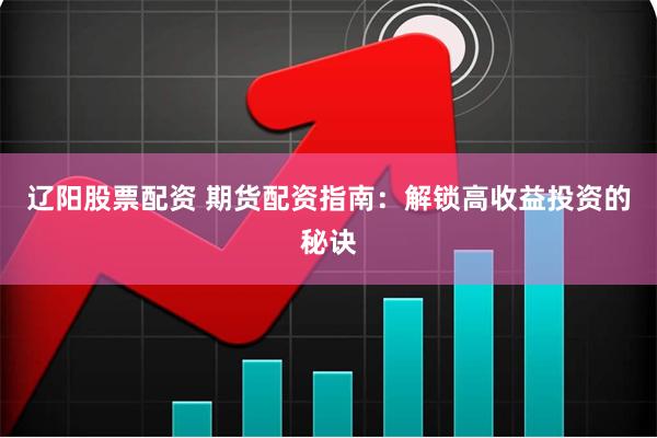 辽阳股票配资 期货配资指南：解锁高收益投资的秘诀
