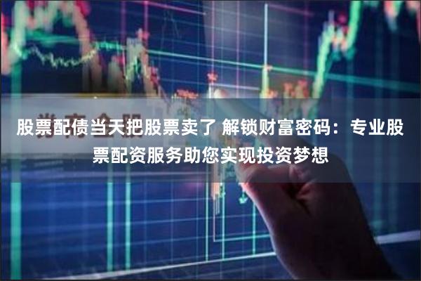 股票配债当天把股票卖了 解锁财富密码:专业股票配资服务助您实现投资梦想