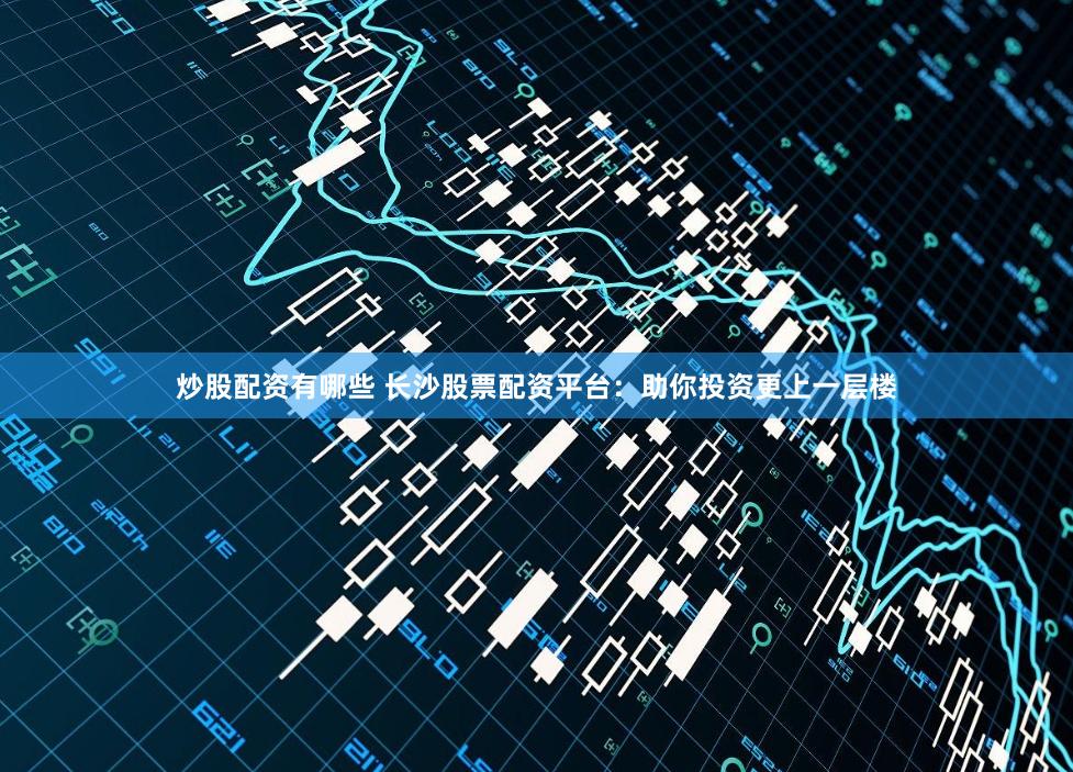 炒股配资有哪些 长沙股票配资平台：助你投资更上一层楼