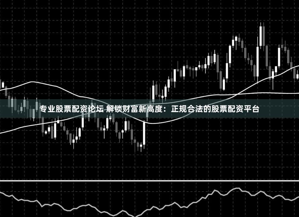专业股票配资论坛 解锁财富新高度：正规合法的股票配资平台