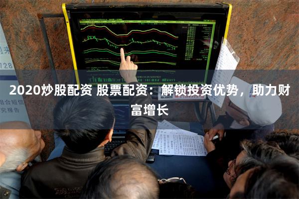 2020炒股配资 股票配资：解锁投资优势，助力财富增长