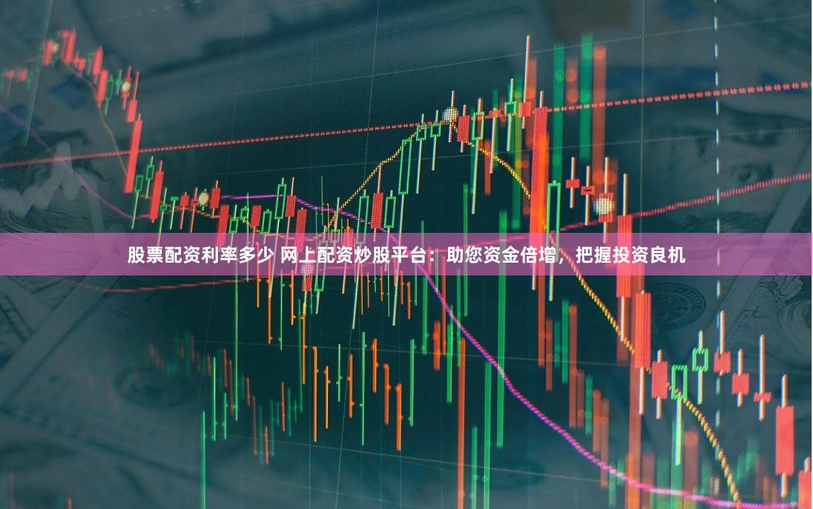 股票配资利率多少 网上配资炒股平台：助您资金倍增，把握投资良机