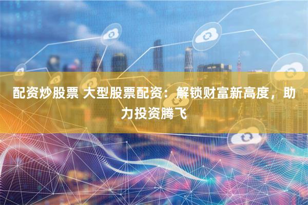 配资炒股票 大型股票配资：解锁财富新高度，助力投资腾飞