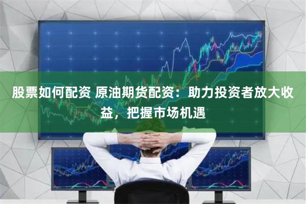 股票如何配资 原油期货配资：助力投资者放大收益，把握市场机遇