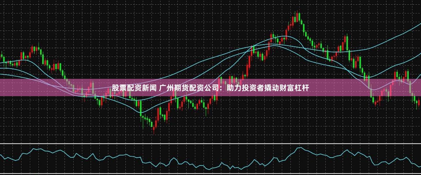 股票配资新闻 广州期货配资公司：助力投资者撬动财富杠杆