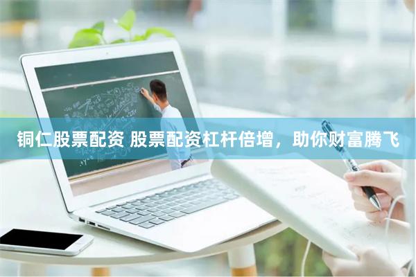 铜仁股票配资 股票配资杠杆倍增，助你财富腾飞